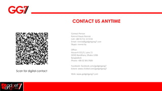 CONTACT US ANYTIME

                           Contact Person
                           Kamrul Hasan Ronnie
                           Cell: +88 01712 217218
                           Email: ronnie@gadgetgang7.com
                           Skype: ronnie.by

                           Office:
                           House # 531/3, Lane 11
                           DOHS Baridhara, Dhaka-1206
                           Bangladesh
                           Phone: +88 02 8417600

                           Facebook: facebook.com/gadgetgang7
                           Estore: www.clickbd.com/gadgetgang7
Scan for digital contact
                           Web: www.gadgetgang7.com
 