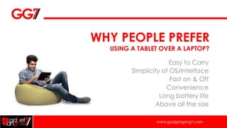WHY PEOPLE PREFER
  USING A TABLET OVER A LAPTOP?

                      Easy to Carry
        Simplicity of OS/interface
                      Fast on & Off
                    Convenience
                  Long battery life
                Above all the size

                www.gadgetgang7.com
 
