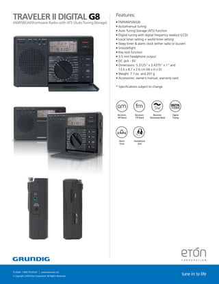 TRAVELERRadioDIGITAL G8
                   II with ATS (Auto Tuning Storage)                                       Features:
                                                                                           •	FM/MW/SW/LW
AM/FM/LW/Shortwave
                                                                                           •	Auto/manual tuning
                                                                                           •	Auto Tuning Storage (ATS) function
                                                                                           •	Digital tuning with digital frequency readout (LCD)
                                                                                           •	Local timer setting + world timer setting
                                                                                           •	Sleep timer & alarm clock (either radio or buzzer)
                                                                                           •	Snooze/light
                                                                                           •	Key lock function
                                                                                           •	3.5 mm headphone output
                                                                                           •	DC jack - 6V
                                                                                           •	Dimensions: 5.3125” x 3.4375” x 1” and
                                                                                             13.6 x 8.7 x 2.6 cm (W x H x D)
                                                                                           •	Weight: 7.1 oz. and 201 g
                                                                                           •	Accessories: owner’s manual, warranty card

                                                                                           * Specifications subject to change.




                                                                                            Receives     Receives      Receives      Digital        Alarm     Headphone
                                                                                            AM Band      FM Band    Shortwave Band   Tuning         Clock        Jack




                                   Receives          Receives      Receives      Digital     Alarm      Headphone
                                   AM Band           FM Band    Shortwave Band   Tuning      Clock         Jack




To Order: 1.800.793.6542 | www.etoncorp.com
© Copyright 2009 Etón Corporation. All Rights Reserved.
                                                                                                                                               tune in: to life
 