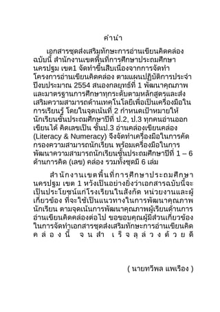 คำำนำำ
เอกสำรชุดส่งเสริมทักษะกำรอ่ำนเขียนคิดคล่อง
ฉบับนี้ สำำนักงำนเขตพื้นที่กำรศึกษำประถมศึกษำ
นครปฐม เขต1 จัดทำำขึ้นสืบเนื่องจำกกำรจัดทำำ
โครงกำรอ่ำนเขียนคิดคล่อง ตำมแผนปฏิบัติกำรประจำำ
ปีงบประมำณ 2554 สนองกลยุทธ์ที่ 1 พัฒนำคุณภำพ
และมำตรฐำนกำรศึกษำทุกระดับตำมหลักสูตรและส่ง
เสริมควำมสำมำรถด้ำนเทคโนโลยีเพื่อเป็นเครื่องมือใน
กำรเรียนรู้ โดยในจุดเน้นที่ 2 กำำหนดเป้ำหมำยให้
นักเรียนชั้นประถมศึกษำปีที่ ป.2, ป.3 ทุกคนอ่ำนออก
เขียนได้ คิดเลขเป็น ชั้นป.3 อ่ำนคล่องเขียนคล่อง
(Literacy & Numeracy) จึงจัดทำำเครื่องมือในกำรคัด
กรองควำมสำมำรถนักเรียน พร้อมเครื่องมือในกำร
พัฒนำควำมสำมำรถนักเรียนชั้นประถมศึกษำปีที่ 1 – 6
ด้ำนกำรคิด (เลข) คล่อง รวมทั้งชุดมี 6 เล่ม
สำำ นักงำนเขตพื้นที่กำรศึกษำประถมศึกษำ
นครปฐม เขต 1 หวังเป็นอย่ำงยิ่งว่ำเอกสำรฉบับนี้จะ
เป็นประโยชน์แก่โรงเรียนในสังกัด หน่วยงำนและผู้
เกี่ยวข้อง ที่จะใช้เป็นแนวทำงในกำรพัฒนำคุณภำพ
นักเรียน ตำมจุดเน้นกำรพัฒนำคุณภำพผู้เรียนด้ำนกำร
อ่ำนเขียนคิดคล่องต่อไป ขอขอบคุณผู้มีส่วนเกี่ยวข้อง
ในกำรจัดทำำเอกสำรชุดส่งเสริมทักษะกำรอ่ำนเขียนคิด
ค ล่ อ ง นี้ จ น สำำ เ ร็ จ ลุ ล่ ว ง ด้ ว ย ดี
( นำยทวีพล แพเรือง )
 