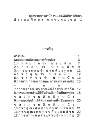 ผู้อำำนวยกำรสำำนักงำนเขตพื้นที่กำรศึกษำ
ป ร ะ ถ ม ศึ ก ษ ำ น ค ร ป ฐ ม เ ข ต 1
สำรบัญ
คำำชี้แจง 1
แบบทดสอบคัดกรองกำรคิดคล่อง 3
1.ก ำ ร บ ว ก จำำ น ว น นั บ 7
2.ก ำ ร ล บ จำำ น ว น นั บ 9
3.ก ำ ร บ ว ก ล บ จำำ น ว น นั บ ร ะ ค น 11
4.ก ำ ร คู ณ จำำ น ว น นั บ 12
5.ก ำ ร ห ำ ร จำำ น ว น นั บ 13
6.กำรบวก กำรลบ กำรคูณ กำรหำรจำำนวนนับ
ร ะ ค น
15
7.กำรบ ว กล บ เศ ษส่ วน ที่มี ตัว ส่ว นเ ท่ำ กัน 17
8.กำรบวกเศษส่วนที่มีตัวส่วนตัวหนึ่งเป็นพหุคูณ
ข อ ง ส่ ว น อี ก ตั ว ห นึ่ ง
18
9.กำรลบเศษส่วนที่มีตัวส่วนตัวหนึ่งเป็นพหุคูณ
ข อ ง ส่ ว น อี ก ตั ว ห นึ่ ง
20
10.ก ำ ร คู ณ เ ศ ษ ส่ ว น กั บ จำำ น ว น นั บ 21
11.ก ำ ร คู ณ เ ศ ษ ส่ ว น กั บ เ ศ ษ ส่ ว น 22
12.ก ำ ร ห ำ ร เ ศ ษ ส่ ว น ด้ ว ย จำำ น ว น นั บ 24
 