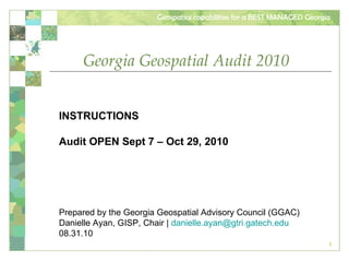 Georgia Geospatial Audit 2010 INSTRUCTIONS Audit OPEN Sept 7 – Oct 29, 2010 Prepared by the Georgia Geospatial Advisory Council (GGAC) Danielle Ayan, GISP, Chair |  [email_address] 08.31.10 
