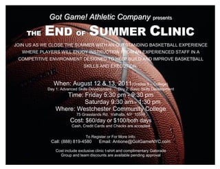 Got Game! Athletic Company prresentts
                                           p esen s


              END OF SUMMER CLINIC
  +

       THE
JOIN US AS WE CLOSE THE SUMMER WITH AN OUTSTANDING BASKETBALL EXPERIENCE
      WHERE PLAYERS WILL ENJOY INSTRUCTION FROM AN EXPERIENCED STAFF IN A
 COMPETITIVE ENVIRONMENT DESIGNED TO HELP BUILD AND IMPROVE BASKETBALL
                                   SKILLS AND EXECUTION.



                  When: August 12 & 13, 2011(Grades 5 – College)
               Day 1: Advanced Skills Development      Day 2: Basic Skills Development
                      Time: Friday 5:30 pm - 9:30 pm
                            Saturday 9:30 am - 1:30 pm
                   Where: Westchester Community College
                               75 Grasslands Rd. Valhalla, NY 10595
                           Cost: $60/day or $100/both days
                            Cash, Credit Cards and Checks are accepted

                                    To Register or For More Info:
                Call: (888) 819-4580        Email: Antione@GotGameNYC.com

                   Cost include exclusive clinic t-shirt and complimentary Gatorade
                     Group and team discounts are available pending approval
 