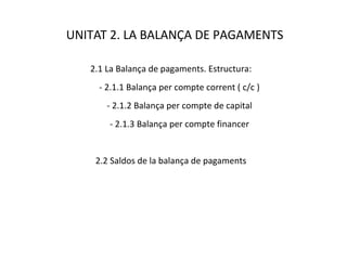 UNITAT 2. LA BALANÇA DE PAGAMENTS

   2.1 La Balança de pagaments. Estructura:
     - 2.1.1 Balança per compte corrent ( c/c )
       - 2.1.2 Balança per compte de capital
       - 2.1.3 Balança per compte financer


    2.2 Saldos de la balança de pagaments
 