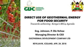 DIRECT USE OF GEOTHERMAL ENERGY
FOR FOOD SECURITY
Towards achieving Kenya’s BIG4 Agenda
Eng. Johnson. P. Ole Nchoe
Managing Director & CEO
GEOTHERMAL DEVELOPMENT COMPANY LTD
REYKJAVIK, ICELAND, APR. 24, 2018
 