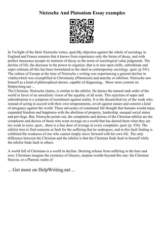 Nietzsche And Platonism Essay examples
In Twilight of the Idols Nietzsche writes, quot;My objection against the whole of sociology in
England and France remains that it knows from experience only the forms of decay, and with
perfect innocence accepts its instincts of decay as the norm of sociological value judgments. The
decline of life, the decrease in the power to organize, that is to tear open clefts, subordinate and
super ordinate all this has been formulated as the ideal in contemporary sociology. quot; (p 541).
The culture of Europe at the time of Nietzsche s writing was experiencing a general decline in
vitalitywhich was exemplified in Christianity (Platonism) and anarchy or nihilism. Nietzsche saw
himself as a kind of philosophical doctor, capable of diagnosing... Show more content on
Helpwriting.net ...
The Christian, Nietzsche claims, is similar to the nihilist. He denies the natural rank order of the
world in favor of an unrealistic vision of the equality of all souls. This rejection of super and
subordination is a symptom of resentment against reality. It is the dissatisfied cry of the weak who,
instead of acting in accord with their own temperaments, revolt against nature and commit a kind
of arrogance against the world. These advocates of communal life thought that humans would enjoy
expanded freedom and happiness with the abolition of property, leadership, unequal social status
and privilege. But, Nietzsche points out, the complaints and desires of the Christian nihilist are the
complaints and desires of those who want revenge on a world that has denied them what they are
too weak to seize. quot;...there is a fine dose of revenge in every complaint. quot; (p. 534). The
nihilist tries to find someone at fault for the suffering that he undergoes, and in this fault finding is
exhibited the weakness of one who cannot simply move forward with his own life. The only
difference between the Christian and the nihilist is that the Christian finds fault in himself while
the nihilist finds fault in others.
A world full of Christians is a world in decline. Desiring release from suffering in the here and
now, Christians imagine the existence of illusory, utopian worlds beyond this one: the Christian
Heaven, or a Platonic realm of
... Get more on HelpWriting.net ...
 