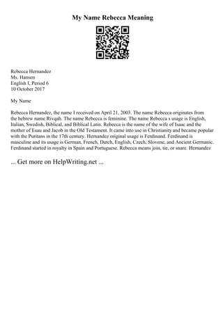 My Name Rebecca Meaning
Rebecca Hernandez
Ms. Hansen
English I, Period 6
10 October 2017
My Name
Rebecca Hernandez, the name I received on April 21, 2003. The name Rebecca originates from
the hebrew name Rivqah. The name Rebecca is feminine. The name Rebecca s usage is English,
Italian, Swedish, Biblical, and Biblical Latin. Rebecca is the name of the wife of Isaac and the
mother of Esau and Jacob in the Old Testament. It came into use in Christianity and became popular
with the Puritans in the 17th century. Hernandez original usage is Ferdinand. Ferdinand is
masculine and its usage is German, French, Dutch, English, Czech, Slovene, and Ancient Germanic.
Ferdinand started in royalty in Spain and Portuguese. Rebecca means join, tie, or snare. Hernandez
... Get more on HelpWriting.net ...
 