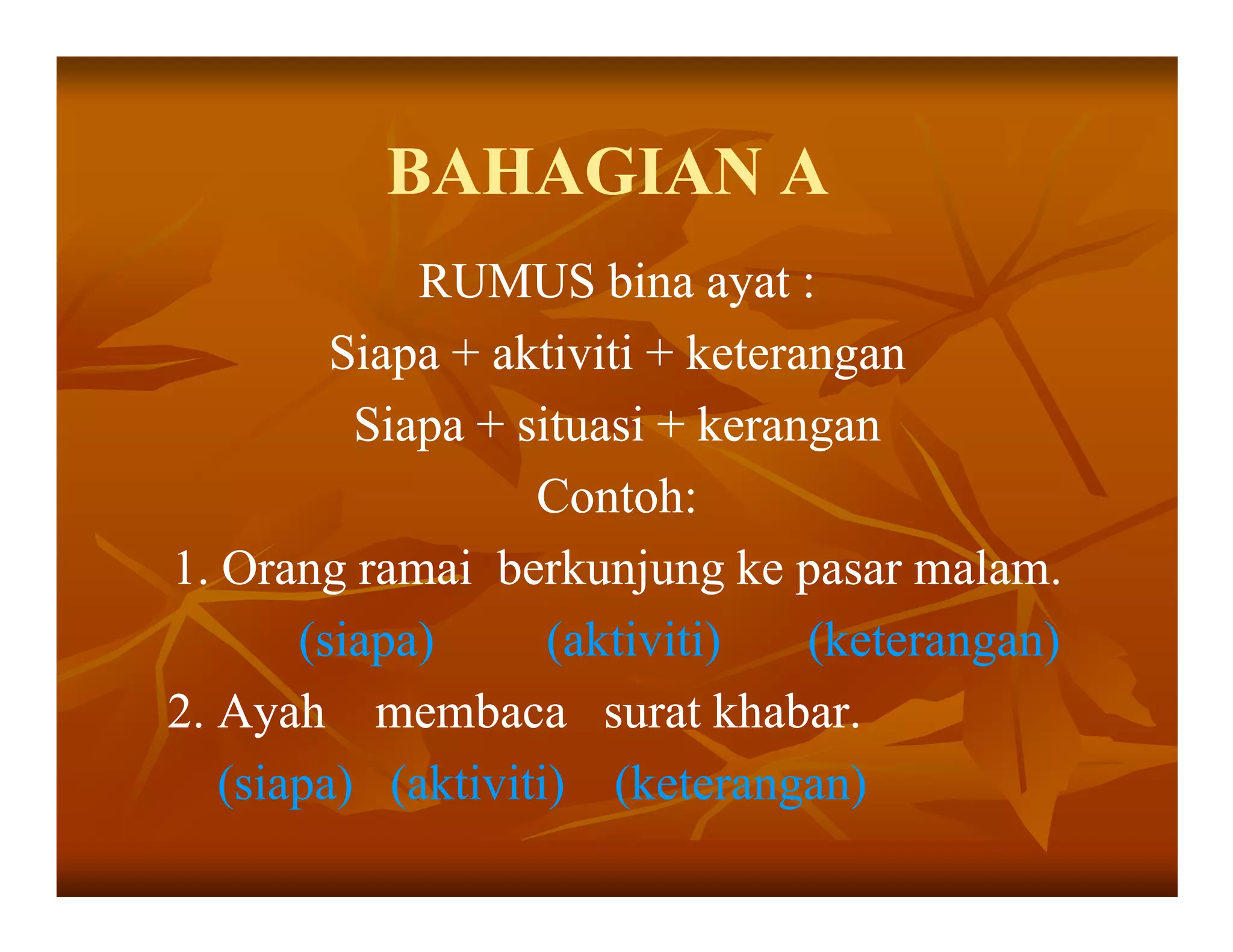 BAHAGIAN A
             RUMUS bina ayat :
         Siapa + aktiviti + keterangan
          Siapa + situasi + kerangan
                   Contoh:
1. Orang ramai berkunjung ke pasar malam.
       (siapa)      (aktiviti)    (keterangan)
2. Ayah membaca surat khabar.
   (siapa) (aktiviti) (keterangan)
 