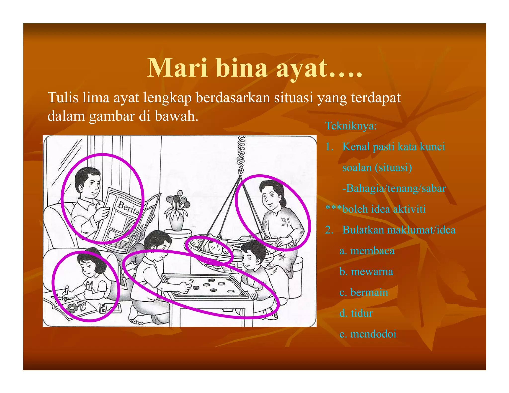 Mari bina ayat….
Tulis lima ayat lengkap berdasarkan situasi yang terdapat
dalam gambar di bawah.
                                            Tekniknya:
                                            1. Kenal pasti kata kunci
                                               soalan (situasi)
                                               -Bahagia/tenang/sabar
                                            ***boleh idea aktiviti
                                            2. Bulatkan maklumat/idea
                                               a. membaca
                                               b. mewarna
                                               c. bermain
                                               d. tidur
                                               e. mendodoi
 
