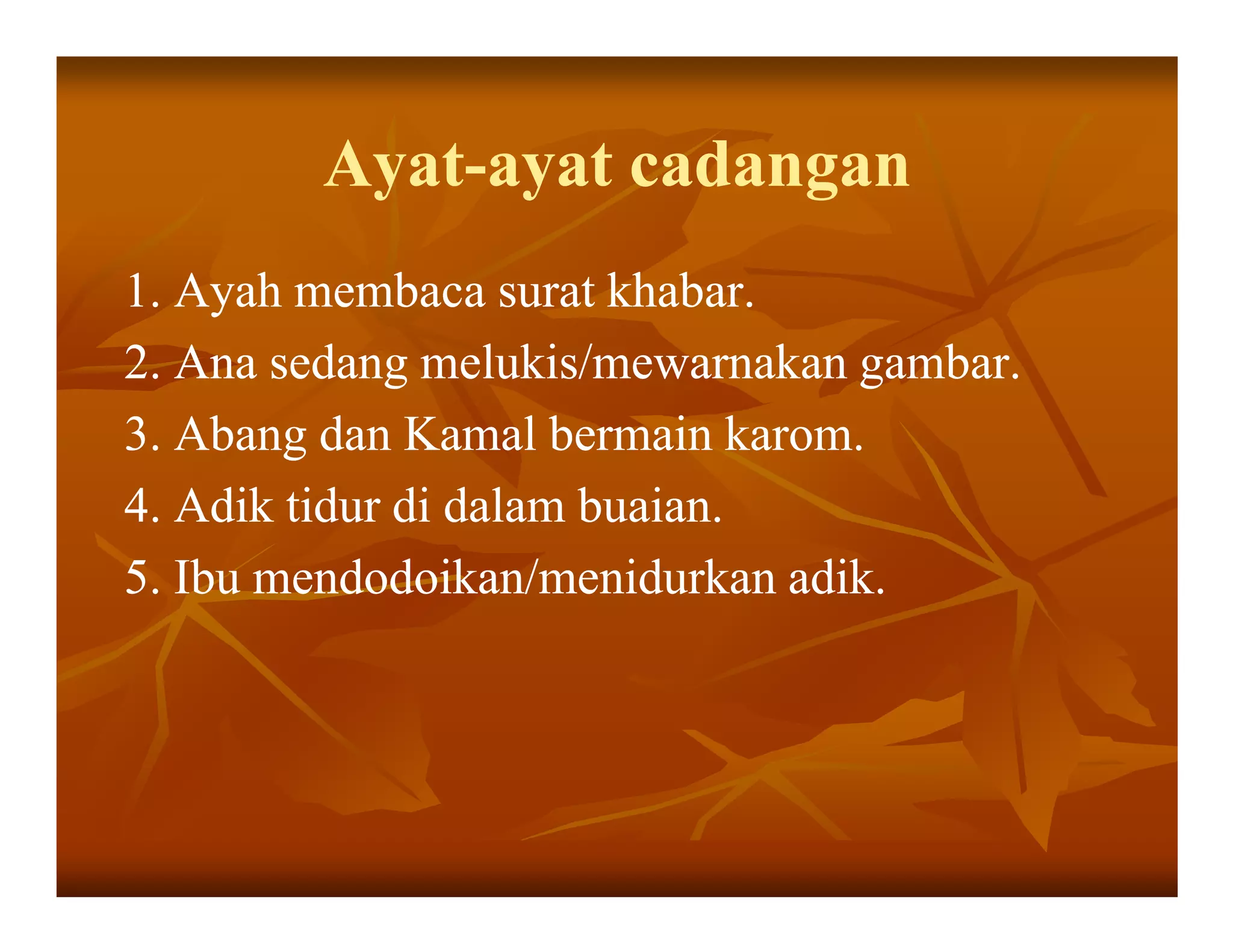 Ayat-
        Ayat-ayat cadangan
1. Ayah membaca surat khabar.
2. Ana sedang melukis/mewarnakan gambar.
3. Abang dan Kamal bermain karom.
4. Adik tidur di dalam buaian.
5. Ibu mendodoikan/menidurkan adik.
 