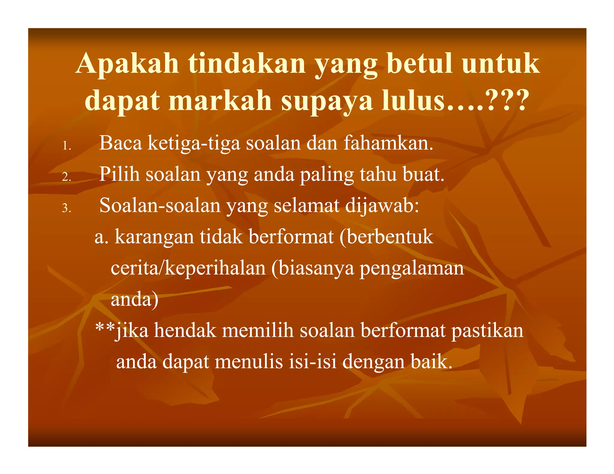 Apakah tindakan yang betul untuk
     dapat markah supaya lulus….???
1.    Baca ketiga-tiga soalan dan fahamkan.
             ketiga-
2.    Pilih soalan yang anda paling tahu buat.
3.    Soalan-
      Soalan-soalan yang selamat dijawab:
      a. karangan tidak berformat (berbentuk
        cerita/keperihalan (biasanya pengalaman
        anda)
      **jika hendak memilih soalan berformat pastikan
         anda dapat menulis isi-isi dengan baik.
                             isi-
 
