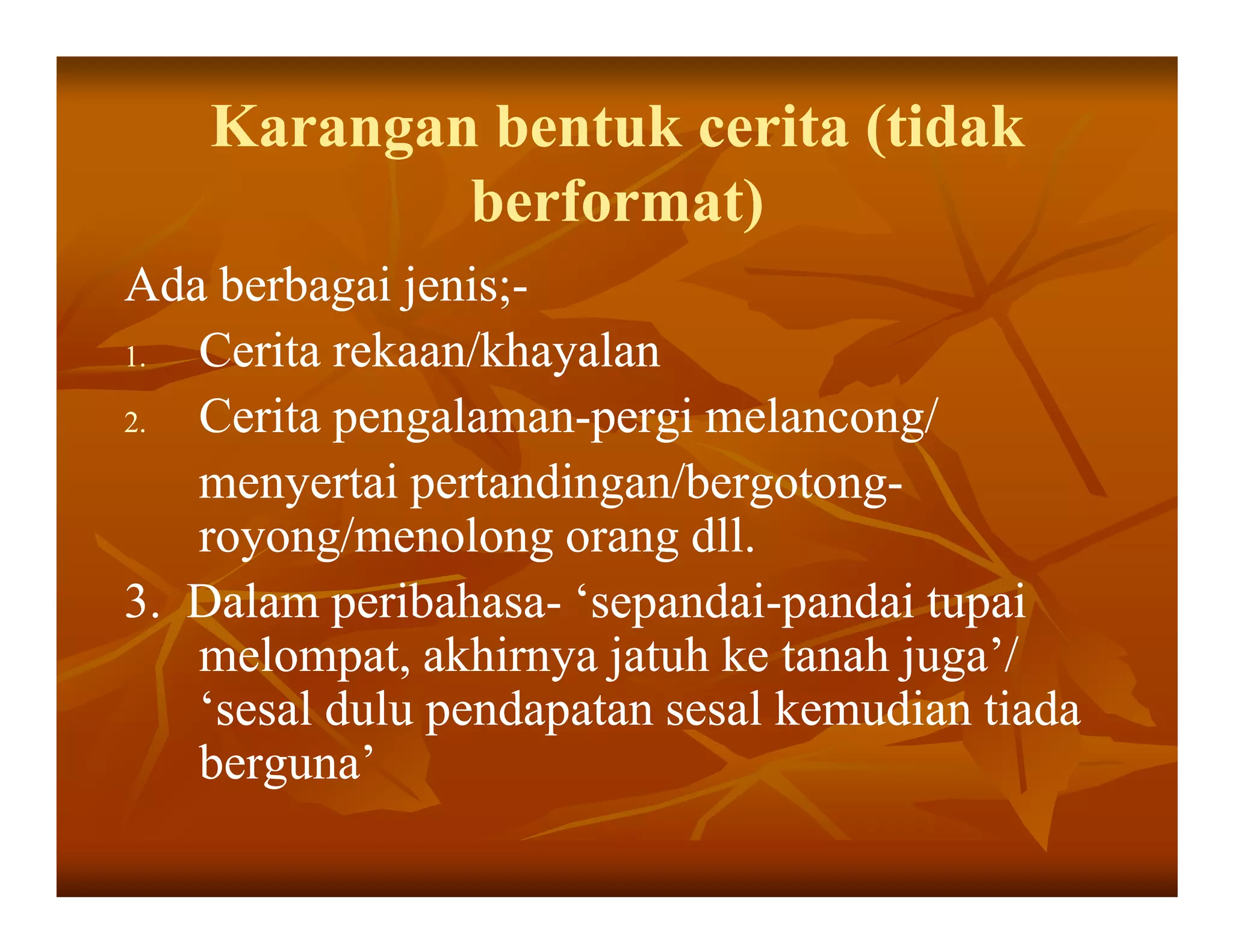 Karangan bentuk cerita (tidak
            berformat)
Ada berbagai jenis;-
              jenis;-
1. Cerita rekaan/khayalan
2. Cerita pengalaman-pergi melancong/
          pengalaman-
   menyertai pertandingan/bergotong-
              pertandingan/bergotong-
   royong/menolong orang dll.
3. Dalam peribahasa- ‘sepandai-pandai tupai
          peribahasa- ‘sepandai-
   melompat, akhirnya jatuh ke tanah juga’/
   ‘sesal dulu pendapatan sesal kemudian tiada
   berguna’
 