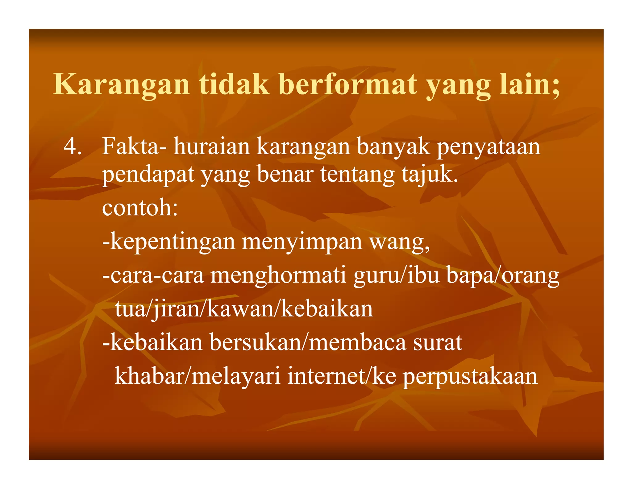 Karangan tidak berformat yang lain;
4. Fakta- huraian karangan banyak penyataan
   Fakta-
   pendapat yang benar tentang tajuk.
   contoh:
   -kepentingan menyimpan wang,
   -cara-cara menghormati guru/ibu bapa/orang
    cara-
    tua/jiran/kawan/kebaikan
   -kebaikan bersukan/membaca surat
    khabar/melayari internet/ke perpustakaan
 