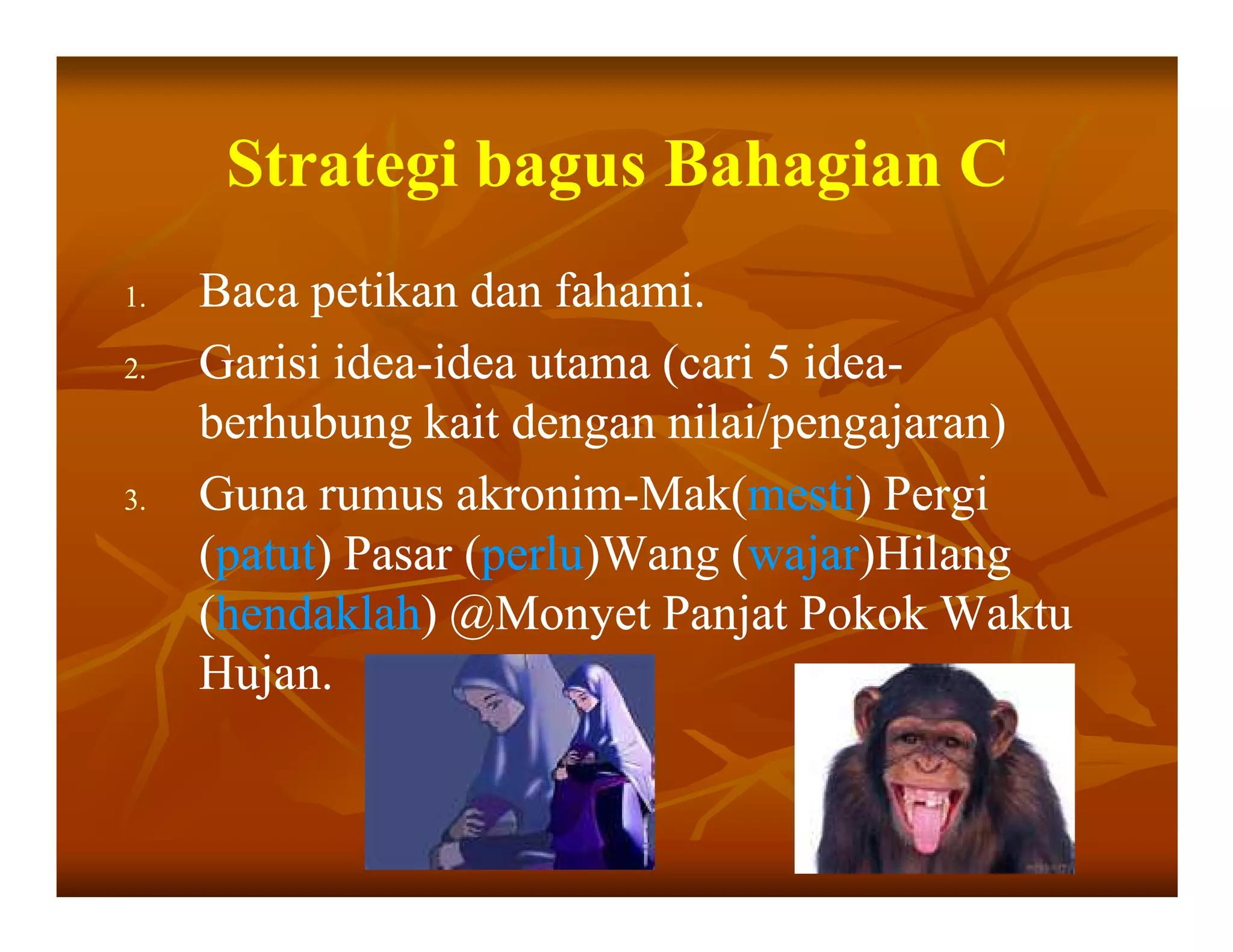 Strategi bagus Bahagian C
1.   Baca petikan dan fahami.
2.   Garisi idea-idea utama (cari 5 idea-
             idea-                  idea-
     berhubung kait dengan nilai/pengajaran)
3.   Guna rumus akronim-Mak(mesti) Pergi
                   akronim-Mak(mesti)
     (patut) Pasar (perlu)Wang (wajar)Hilang
      patut)       (perlu)Wang (wajar)Hilang
     (hendaklah) @Monyet Panjat Pokok Waktu
      hendaklah)
     Hujan.
 