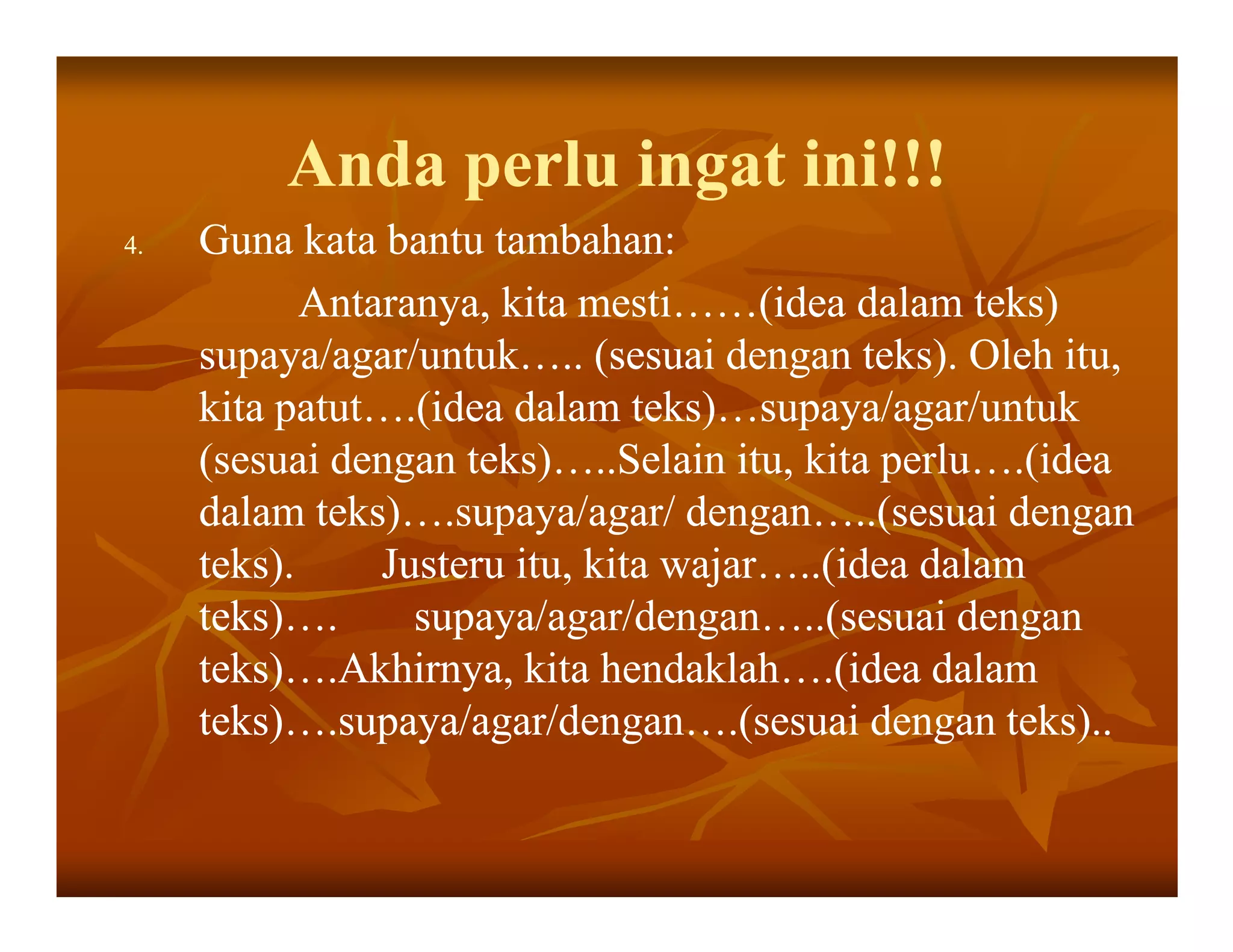 Anda perlu ingat ini!!!
4.   Guna kata bantu tambahan:
            Antaranya, kita mesti……(idea dalam teks)
     supaya/agar/untuk….. (sesuai dengan teks). Oleh itu,
     kita patut….(idea dalam teks)…supaya/agar/untuk
     (sesuai dengan teks)…..Selain itu, kita perlu….(idea
     dalam teks)….supaya/agar/ dengan…..(sesuai dengan
     teks).     Justeru itu, kita wajar…..(idea dalam
     teks)….      supaya/agar/dengan…..(sesuai dengan
     teks)….Akhirnya, kita hendaklah….(idea dalam
     teks)….supaya/agar/dengan….(sesuai dengan teks)..
 