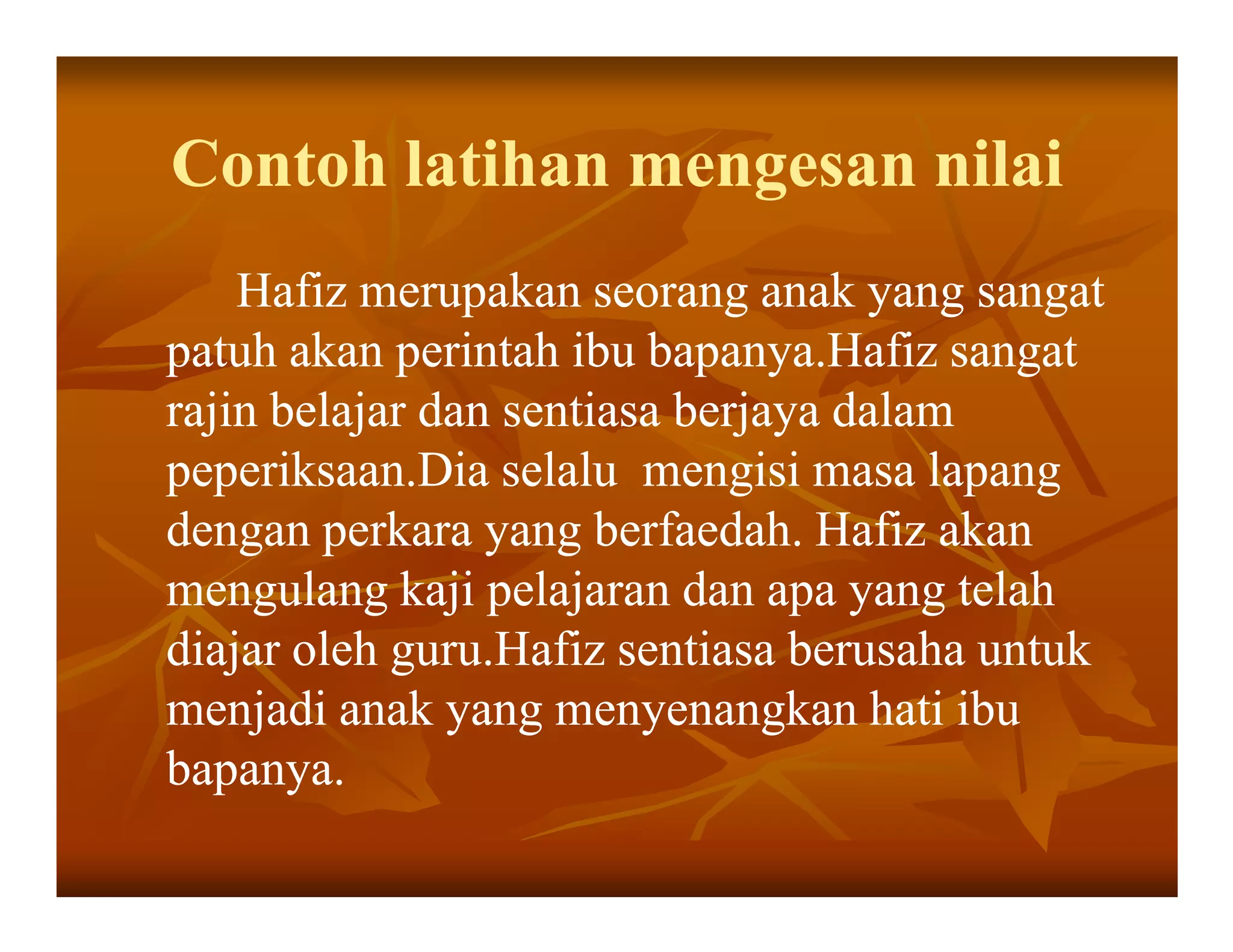 Contoh latihan mengesan nilai
    Hafiz merupakan seorang anak yang sangat
patuh akan perintah ibu bapanya.Hafiz sangat
rajin belajar dan sentiasa berjaya dalam
peperiksaan.Dia selalu mengisi masa lapang
dengan perkara yang berfaedah. Hafiz akan
mengulang kaji pelajaran dan apa yang telah
diajar oleh guru.Hafiz sentiasa berusaha untuk
menjadi anak yang menyenangkan hati ibu
bapanya.
 