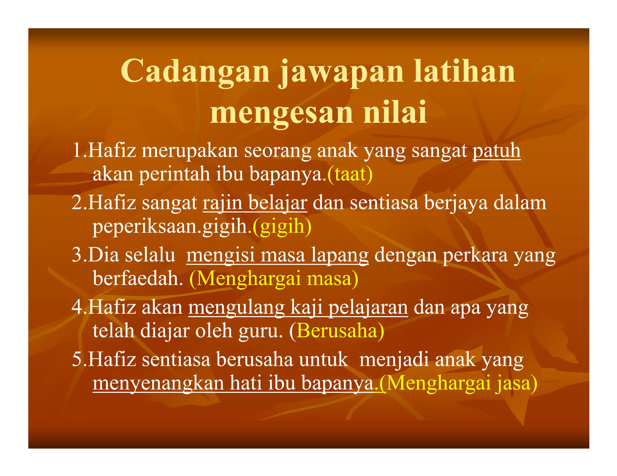 Cadangan jawapan latihan
          mengesan nilai
1.Hafiz merupakan seorang anak yang sangat patuh
  akan perintah ibu bapanya.(taat)
                     bapanya.(taat)
2.Hafiz sangat rajin belajar dan sentiasa berjaya dalam
  peperiksaan.gigih.(gigih)
  peperiksaan.gigih.(gigih)
3.Dia selalu mengisi masa lapang dengan perkara yang
  berfaedah. (Menghargai masa)
4.Hafiz akan mengulang kaji pelajaran dan apa yang
  telah diajar oleh guru. (Berusaha)
                          (Berusaha)
5.Hafiz sentiasa berusaha untuk menjadi anak yang
  menyenangkan hati ibu bapanya.(Menghargai jasa)
                           bapanya.(Menghargai
 