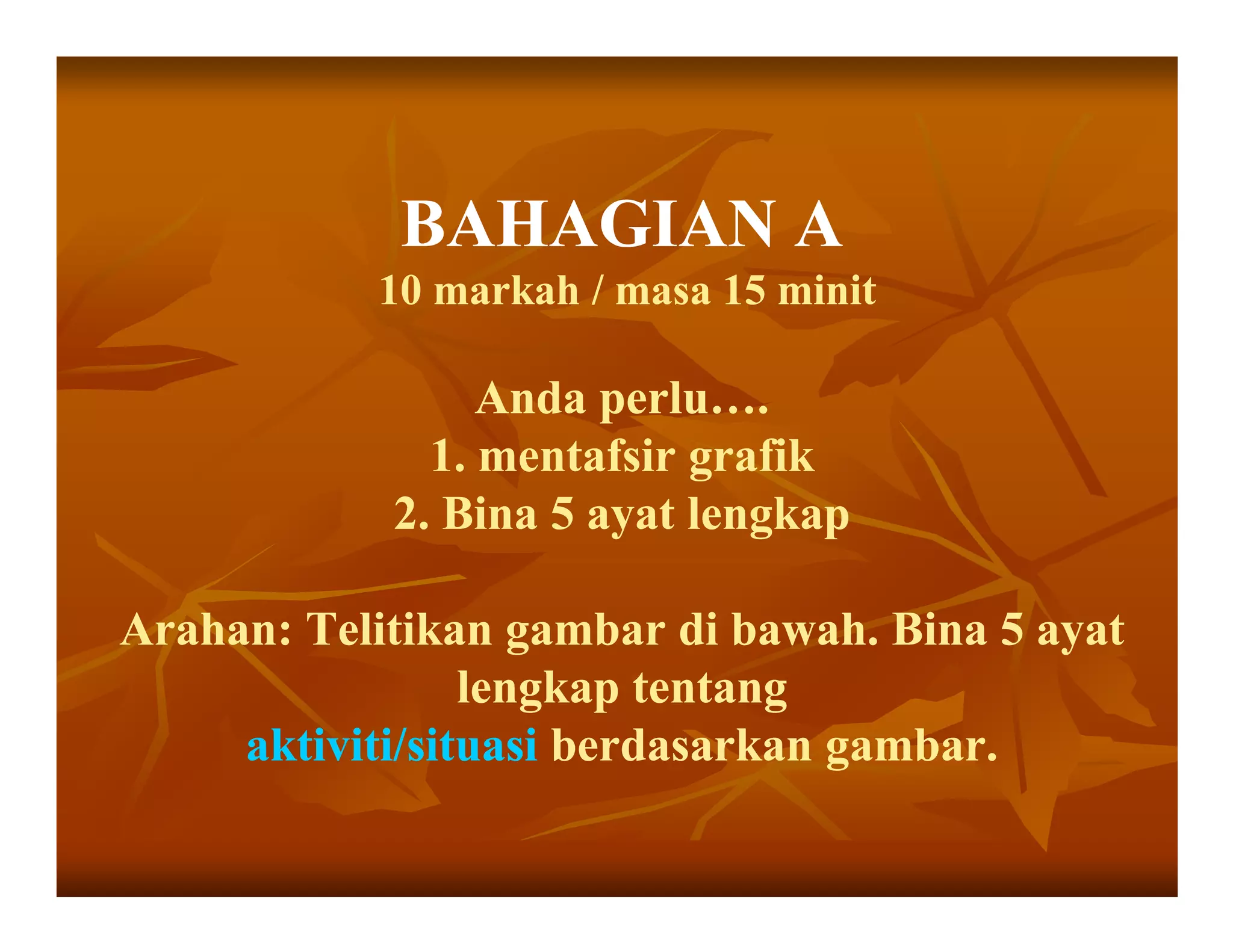 BAHAGIAN A
           10 markah / masa 15 minit

                 Anda perlu….
              1. mentafsir grafik
            2. Bina 5 ayat lengkap

Arahan: Telitikan gambar di bawah. Bina 5 ayat
                 lengkap tentang
     aktiviti/situasi berdasarkan gambar.
 