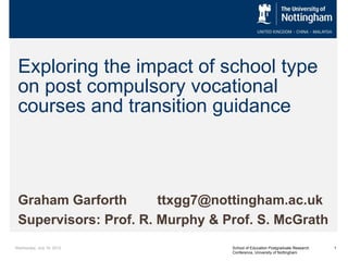 Exploring the impact of school type
 on post compulsory vocational
 courses and transition guidance



 Graham Garforth       ttxgg7@nottingham.ac.uk
 Supervisors: Prof. R. Murphy & Prof. S. McGrath
Wednesday, July 18, 2012         School of Education Postgraduate Research   1
                                 Conference, University of Nottingham
 