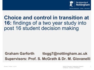 Choice and control in transition at 16: findings of a two year study into post 16 student decision making 
Graham Garforth ttxgg7@nottingham.ac.uk 
Supervisors: Prof. S. McGrath & Dr. M. Giovanelli 
Monday, October 13, 2014 
School of Education Postgraduate Research Conference, University of Nottingham 
1  