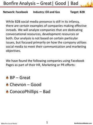 Bonfire Analysis – Excellent| Good | Poor While B2B social media marketing is still a new concept, there are examples of companies creating effective campaigns. We analyze companies that are dedicating resources toward building engaged online communities. Our analysis is based upon how effectively the company uses social media to meet their overall marketing objectives and positively influence brand sentiment. We have found the following companies using Facebook Pages as part of their HR, Marketing or PR efforts: BP – Excellent Chevron – Good ConocoPhillips – Poor 