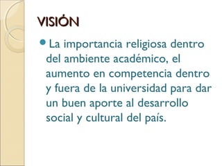 VISIÓNVISIÓN
La importancia religiosa dentro
del ambiente académico, el
aumento en competencia dentro
y fuera de la universidad para dar
un buen aporte al desarrollo
social y cultural del país.
 