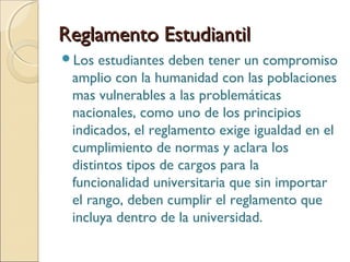 Reglamento EstudiantilReglamento Estudiantil
Los estudiantes deben tener un compromiso
amplio con la humanidad con las poblaciones
mas vulnerables a las problemáticas
nacionales, como uno de los principios
indicados, el reglamento exige igualdad en el
cumplimiento de normas y aclara los
distintos tipos de cargos para la
funcionalidad universitaria que sin importar
el rango, deben cumplir el reglamento que
incluya dentro de la universidad.
 