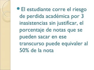 El estudiante corre el riesgo
de perdida académica por 3
inasistencias sin justificar, el
porcentaje de notas que se
pueden sacar en ese
transcurso puede equivaler al
50% de la nota
 