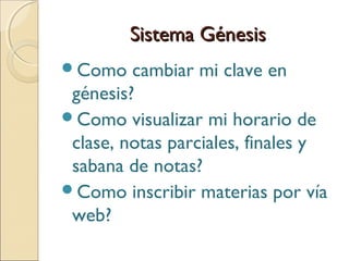Sistema GénesisSistema Génesis
Como cambiar mi clave en
génesis?
Como visualizar mi horario de
clase, notas parciales, finales y
sabana de notas?
Como inscribir materias por vía
web?
 