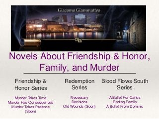 Novels About Friendship & Honor,
Family, and Murder
Blood Flows South
Series
A Bullet For Carlos
Finding Family
A Bullet From Dominic
Friendship &
Honor Series
Murder Takes Time
Murder Has Consequences
Murder Takes Patience
(Soon)
Redemption
Series
Necessary
Decisions
Old Wounds (Soon)
 