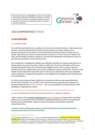 LOS COMPROMISOS ÉTICOS 
1) DECLARACIÓN 
1.1.‐ INTRODUCCIÓN: 
En el sentido amplio del término, la política es inherente a la condición humana. Todas las personas vivimos y actuamos políticamente en todo momento, porque no vivimos aislados sino en permanente relación con los demás. Por eso necesitamos acordar principios o normas que nos ayuden a garantizar que nuestro comportamiento se realiza en un marco común de respeto a los otros, de honestidad, prudencia y tolerancia, así como de búsqueda del interés general. Esto es lo que llamamos principios o normas de ética cívica. 
En el sentido más restringido de la palabra, que identifica la política con la gestión del poder en el ámbito público, las cosas no pueden ni deben ser diferentes. El ejercicio del poder está lleno de trampas que pueden inducir a los representantes elegidos a buscar más sus propios intereses privados o los de sus organizaciones que los de la ciudadanía a quienes representan. Por eso, en este ámbito resulta todavía más importante aclarar cuáles son los compromisos éticos que adquieren quienes participan en organizaciones políticas o son elegidos por la ciudadanía para representarlos en las instituciones. 
Por tanto, parece necesario hacer explícitos los compromisos éticos en dos niveles diferentes, aunque interconectados. Uno se refiere a los compromisos éticos generales que adquieren las personas integrantes de Ganemos Granada * , otro a los que adquieren quienes participen como candidatos o cargos políticos electos. 
Documento aprobado como Borrador de trabajo en la Asamblea Extraordinaria de Ganemos Granada del 29 de Octubre de 2014. Aunque todo el documento es revisable los palabras o párrafos marcados en amarillo están especialmente abiertos al debate y la discusión colectivas. 
1.2 LOS 12 COMPROMISOS ÉTICOS DE LOS INTEGRANTES DE GANEMOS GRANADA 
Todas y cada una de las personas integrantes de Ganemos Granada, una organización de carácter político que "se constituye como una iniciativa ciudadana abierta para construir una ciudad más humana, justa y democrática", adquirimos ante la ciudadanía de Granada los siguientes compromisos éticos 
1. Pensar y actuar políticamente siempre en el marco de la Carta Internacional de Derechos Humanos y de la Carta de la Tierra de la ONU. 
* Por "persona integrante de Ganemos Granada " se entiende toda persona que: a) suscriba el Llamamiento Ganemos Granada o, b) participe en las Asambleas de la formación o, c) colabore en los grupos de trabajo o, d) asuma tareas de coordinación o portavocía o, e) se presente como candidato en las elecciones primarias o, f) sea elegido para la candidatura municipal, o g) sea finalmente elegido por la ciudadanía como integrante del Gobierno Municipal de Granada. 1 
 