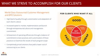 World Class Outsourced Customer Management
and BPO Solutions
• High level of quality through customization and adaptation of
each client’s culture
• Increased speed to market, implementation and launch
through entrepreneurial culture and management
commitment
• Achievement of operating efficiencies through a balance of
commitment to best practices and customization of these
practices to maximize the results of each program scope
• Competitively priced solutions that yield a lower cost of
outsourcing to our clients
Copyright 2017 - Golden Gate BPO Solutions 3
WHAT WE STRIVE TO ACCOMPLISH FOR OUR CLIENTS
 