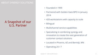A Snapshot of our
U.S. Partner
4Copyright 2017 - Golden Gate BPO Solutions
ABOUT SYNERGY SOLUTIONS
• Founded in 1999
• Partnered with Golden Gate BPO in January
2014
• 420 workstations with capacity to scale
• Bilingual
• Multichannel service capabilities
• Specializing in combining synergy and
innovation to create the next generation of
customer contact solutions
• Located in Phoenix, AZ and Bemidji, MN
• Operating 24 / 7
 