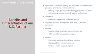 Benefits and
Differentiators of our
U.S. Partner
6Copyright 2017 - Golden Gate BPO Solutions
ABOUT SYNERGY SOLUTIONS
• “Synovation” - combining synergy and innovation to create the next
generation of customer contact solutions
• Utilizing people, process and technology to provide our clients
with uncompromising service & superior performance
• Experience
• Award winning provider for leading brands
• 17 years in business, management team with 2-3 decades
experience
• Integrity
• Creating jobs and satisfied customers in the US
• 100% of profits reinvested in company
• Stability
• Pioneers in quality and compliance Solutions
• High availability redundant systems
• No debt – access to growth capital
 