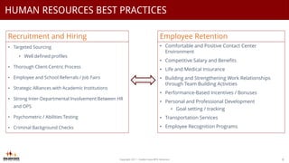 Copyright 2017 - Golden Gate BPO Solutions 8
HUMAN RESOURCES BEST PRACTICES
• Targeted Sourcing
• Well defined profiles
• Thorough Client-Centric Process
• Employee and School Referrals / Job Fairs
• Strategic Alliances with Academic Institutions
• Strong Inter-Departmental Involvement Between HR
and OPS
• Psychometric / Abilities Testing
• Criminal Background Checks
Recruitment and Hiring
• Comfortable and Positive Contact Center
Environment
• Competitive Salary and Benefits
• Life and Medical Insurance
• Building and Strengthening Work Relationships
through Team Building Activities
• Performance-Based Incentives / Bonuses
• Personal and Professional Development
• Goal setting / tracking
• Transportation Services
• Employee Recognition Programs
Employee Retention
 