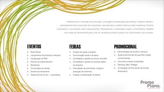 Voltada para o mercado de promoção, uma agência preparada para atingir o objetivo desde o
planejamento até a execução da campanha, seja ela para o público final ou trade marketing. Eventos
corporativos, convenções, blitz e lançamentos. Planejamento, criatividade e ação: a PromoPlano trabalha
com todas as ferramentas para criar um ambiente positivo propício ao crescimento e ao sucesso.
▪ Road Shows
▪ Lançamentos de produtos e serviços
▪ Inauguração de PDV
▪ Eventos de relacionamento
▪ Workshops
▪ Convenções de vendas
▪ Eventos de treinamento
▪ Festas de final de ano – corporativas
▪ Demonstração de produto e serviços
▪ Ações promocionais de guerrilha e datas
comemorativas
▪ Concursos e ações cooperadas
▪ Sampling, Blitz, Pedágio
▪ Contratação de Promotores de Vendas
temporários
▪ Criação de peças e projetos
▪ Comunicação visual e de apoio
▪ Contratação e gestão de serviço de buffet
▪ Contratação e gestão de diversos estilos
de atrações
▪ Contratação de promotoras; criação e
produção de uniformes
▪ Criação e ambientação de stands 
 