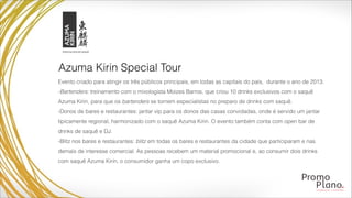 Evento criado para atingir os três públicos principais, em todas as capitais do país, durante o ano de 2013:
-Bartenders: treinamento com o mixologista Moizes Barros, que criou 10 drinks exclusivos com o saquê
Azuma Kirin, para que os bartenders se tornem especialistas no preparo de drinks com saquê.
-Donos de bares e restaurantes: jantar vip para os donos das casas convidadas, onde é servido um jantar
tipicamente regional, harmonizado com o saquê Azuma Kirin. O evento também conta com open bar de
drinks de saquê e DJ.
-Blitz nos bares e restaurantes: blitz em todas os bares e restaurantes da cidade que participaram e nas
demais de interesse comercial. As pessoas recebem um material promocional e, ao consumir dois drinks
com saquê Azuma Kirin, o consumidor ganha um copo exclusivo.
Azuma Kirin Special Tour
 