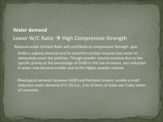 Water demand
Lower W/C Ratio  High Compressive Strength
Reduced water Cement Ratio will contribute to compressive Strength gain
GGBS is a glassy material and its smoother surface requires less water to
adequately cover the particles. Though powder volume increase due to low
specific gravity as the percentage of GGBS in the mix increases, any reduction
in water may become smaller due to the higher powder volume.
Rheological behavior between GGBS and Portland cement enable a small
reduction water demand of 3–5% (i.e., 5 to 10 litres of water per Cubic meter
of concrete).
 