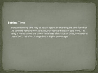 Setting Time
Increased setting time may be advantageous in extending the time for which
the concrete remains workable and, may reduce the risk of cold joints. This
delay is mainly due to the slower initial rate of reaction of GGBS, compared to
that of OPC. The effect is magnified at higher percentages
 