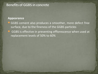 Appearance
GGBS cement also produces a smoother, more defect free
surface, due to the fineness of the GGBS particles
 GGBS is effective in preventing efflorescence when used at
replacement levels of 50% to 60%
 
