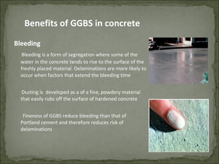 Bleeding
Bleeding is a form of segregation where some of the
water in the concrete tends to rise to the surface of the
freshly placed material. Delaminations are more likely to
occur when factors that extend the bleeding time
Dusting is developed as a of a fine, powdery material
that easily rubs off the surface of hardened concrete
Fineness of GGBS reduce bleeding than that of
Portland cement and therefore reduces risk of
delaminations
Benefits of GGBS in concrete
 