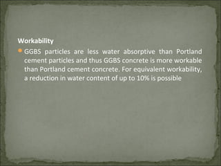 Workability
GGBS particles are less water absorptive than Portland
cement particles and thus GGBS concrete is more workable
than Portland cement concrete. For equivalent workability,
a reduction in water content of up to 10% is possible
 