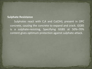 Sulphate Resistance
Sulphates react with C3A and Ca(OH)2 present in OPC
concrete, causing the concrete to expand and crack. GGBS
is a sulphate-resisting, Specifying GGBS at 50%–70%
content gives optimum protection against sulphate attack.
 