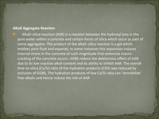 Alkali Aggregate Reaction
 Alkali–silica reaction (ASR) is a reaction between the hydroxyl ions in the
pore water within a concrete and certain forms of silica which occur as part of
some aggregates. The product of the alkali–silica reaction is a gel which
imbibes pore fluid and expands; in some instances this expansion induces
internal stress in the concrete of such magnitude that extensive macro-
cracking of the concrete occurs. GGBS reduce the deleterious effect of AAR
due to its low reactive alkali content and its ability to inhibit AAR. The overall
lime-to-silica (Ca/Si) ratio of the hydration products (CSH) was reduced by
inclusion of GGBS, The hydration products of low Ca/Si ratio can ‘immobilize’
free-alkalis and hence reduce the risk of AAR
 