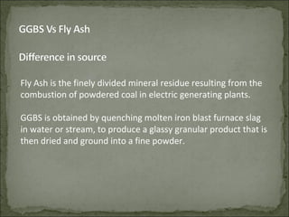 Fly Ash is the finely divided mineral residue resulting from the
combustion of powdered coal in electric generating plants.
GGBS is obtained by quenching molten iron blast furnace slag
in water or stream, to produce a glassy granular product that is
then dried and ground into a fine powder.
 