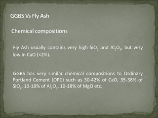 Fly Ash usually contains very high SiO2 and Al2O3, but very
low in CaO (<2%).
GGBS has very similar chemical compositions to Ordinary
Portland Cement (OPC) such as 30-42% of CaO, 35-38% of
SiO2, 10-18% of Al2O3, 10-18% of MgO etc.
 
