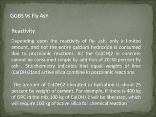 Depending upon the reactivity of fly- ash, only a limited
amount, and not the entire calcium hydroxide is consumed
due to pozzolanic reactions. All the Ca(OH)2 in concrete
cannot be consumed simply by addition of 20-30 percent fly
ash . Stoichiometry indicates that equal weights of lime
(Ca(OH)2)and active silica combine in pozzolanic reactions.
The amount of Ca(OH)2 liberated in hydration is about 25
percent by weight of cement. For example, if there is 400 kg
of OPC in the mix,100 kg of Ca(OH) 2 will be liberated, which
will require 100 kg of active silica for chemical reaction
 