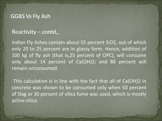 Indian Fly Ashes contain about 55 percent SiO2, out of which
only 20 to 25 percent are in glassy form. Hence, addition of
100 kg of fly ash (that is,25 percent of OPC), will consume
only about 14 percent of Ca(OH)2; and 86 percent will
remain unconsumed.
This calculation is in line with the fact that all of Ca(OH)2 in
concrete was shown to be consumed only when 50 percent
of Slag or 30 percent of silica fume was used, which is mostly
active silica.
 