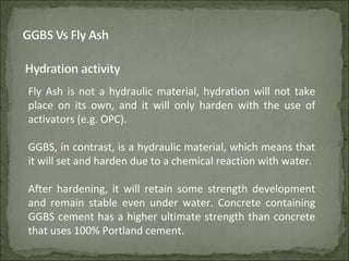 Fly Ash is not a hydraulic material, hydration will not take
place on its own, and it will only harden with the use of
activators (e.g. OPC).
GGBS, in contrast, is a hydraulic material, which means that
it will set and harden due to a chemical reaction with water.
After hardening, it will retain some strength development
and remain stable even under water. Concrete containing
GGBS cement has a higher ultimate strength than concrete
that uses 100% Portland cement.
 