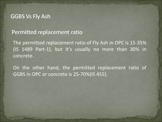 The permitted replacement ratio of Fly Ash in OPC is 15-35%
(IS 1489 Part-1), but it’s usually no more than 30% in
concrete.
On the other hand, the permitted replacement ratio of
GGBS in OPC or concrete is 25-70%(IS 455).
 